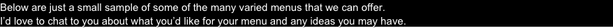 Below are just a small sample of some of the many varied menus that we can offer. 
I’d love to chat to you about what you’d like for your menu and any ideas you may have.